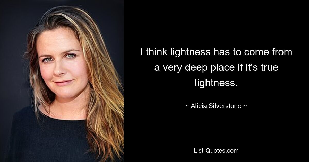 I think lightness has to come from a very deep place if it's true lightness. — © Alicia Silverstone