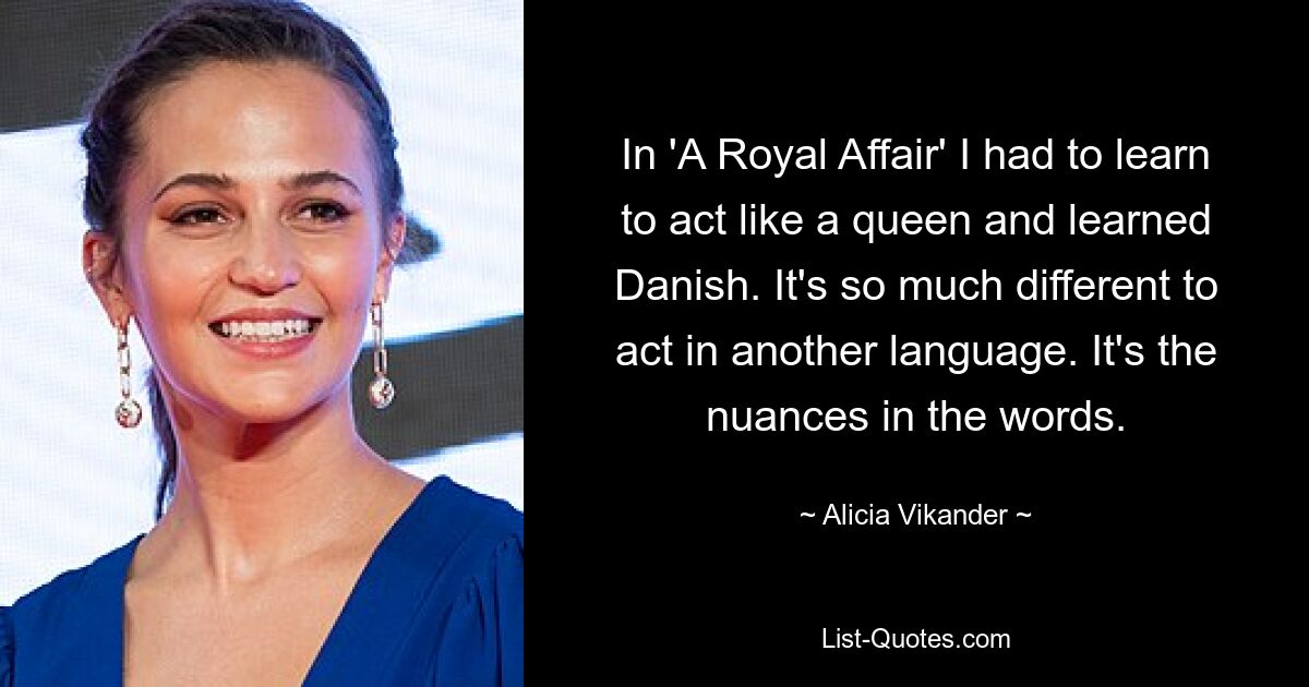 In 'A Royal Affair' I had to learn to act like a queen and learned Danish. It's so much different to act in another language. It's the nuances in the words. — © Alicia Vikander