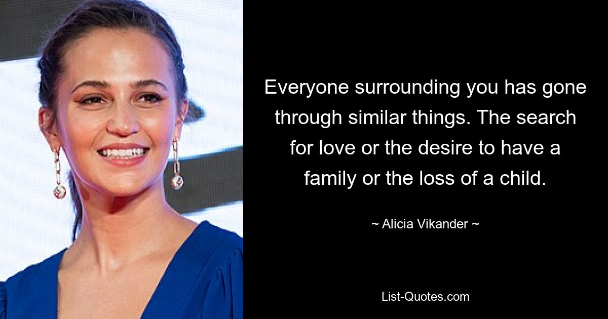 Everyone surrounding you has gone through similar things. The search for love or the desire to have a family or the loss of a child. — © Alicia Vikander