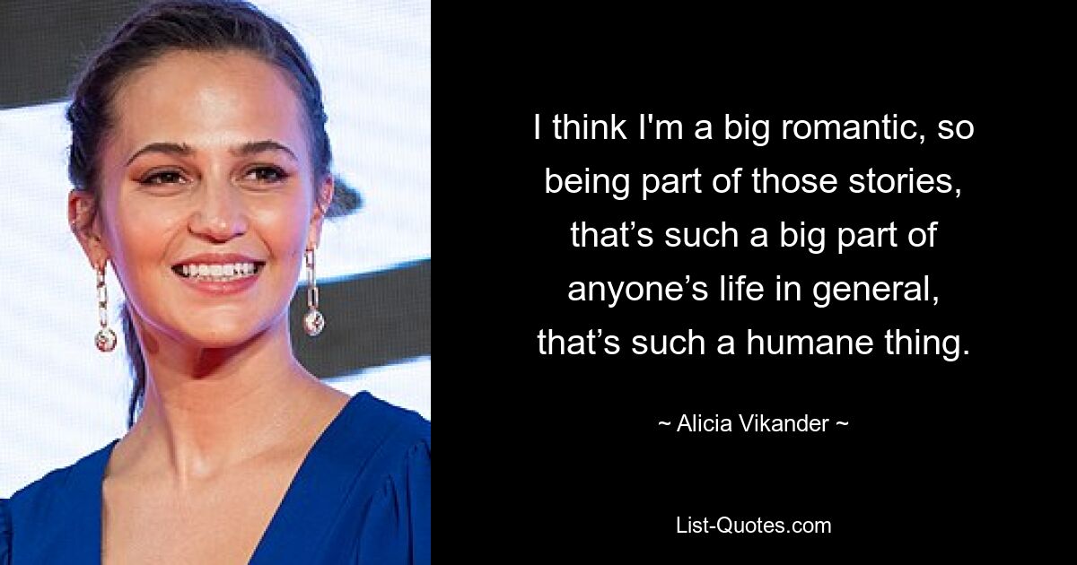 I think I'm a big romantic, so being part of those stories, that’s such a big part of anyone’s life in general, that’s such a humane thing. — © Alicia Vikander