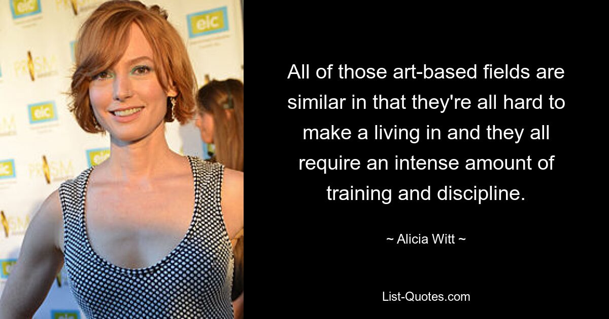 All of those art-based fields are similar in that they're all hard to make a living in and they all require an intense amount of training and discipline. — © Alicia Witt