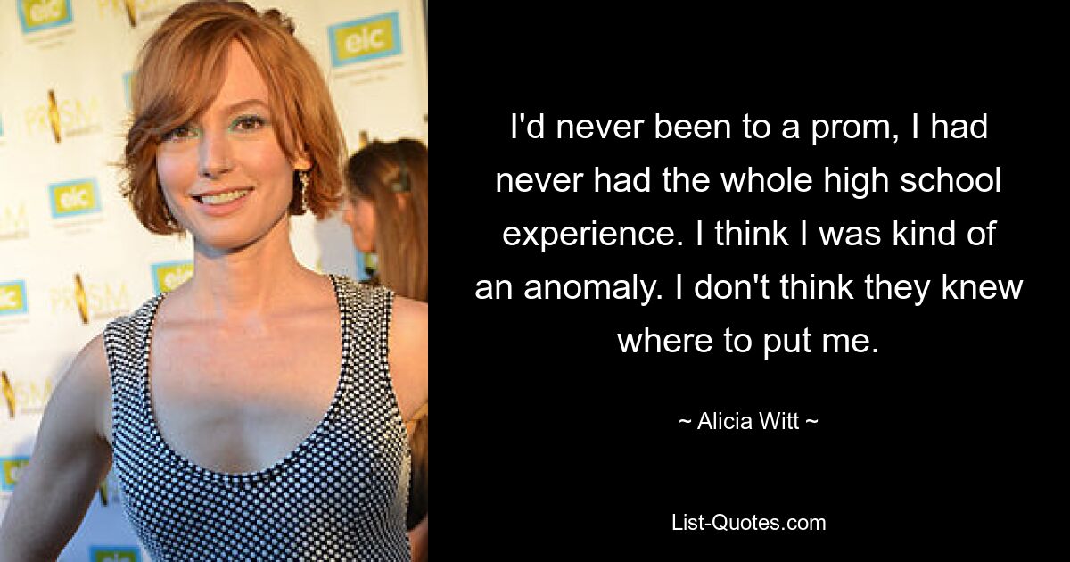 I'd never been to a prom, I had never had the whole high school experience. I think I was kind of an anomaly. I don't think they knew where to put me. — © Alicia Witt