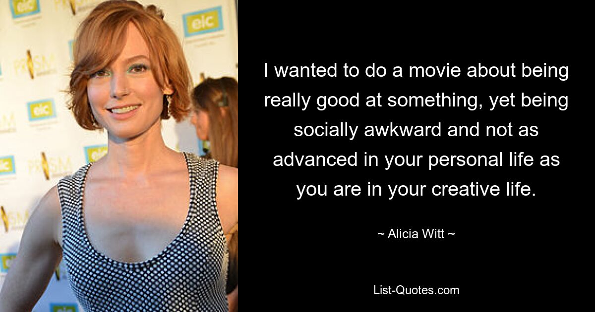 I wanted to do a movie about being really good at something, yet being socially awkward and not as advanced in your personal life as you are in your creative life. — © Alicia Witt