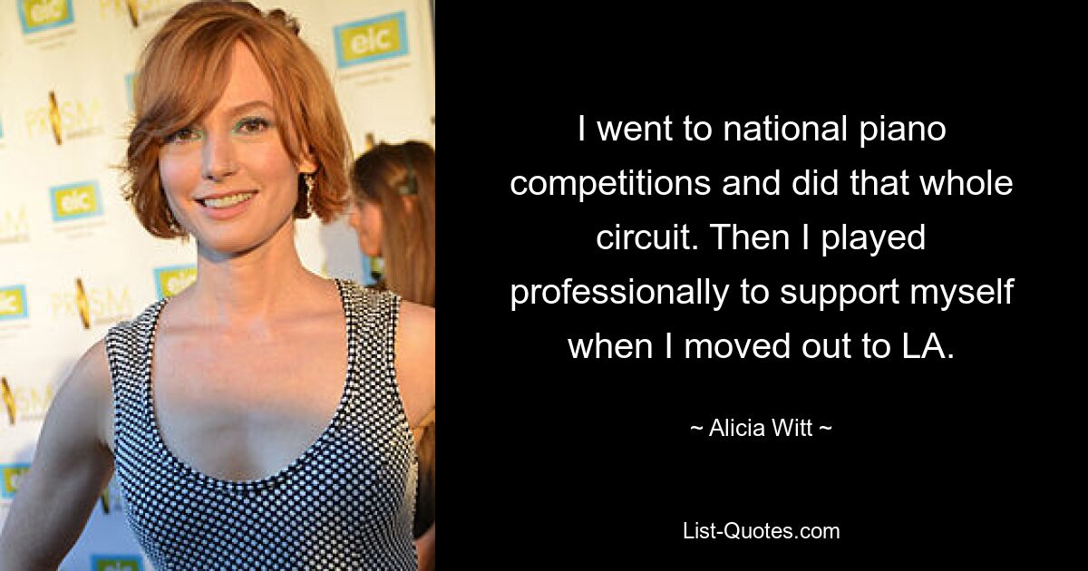 I went to national piano competitions and did that whole circuit. Then I played professionally to support myself when I moved out to LA. — © Alicia Witt