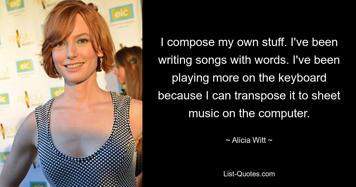 I compose my own stuff. I've been writing songs with words. I've been playing more on the keyboard because I can transpose it to sheet music on the computer. — © Alicia Witt