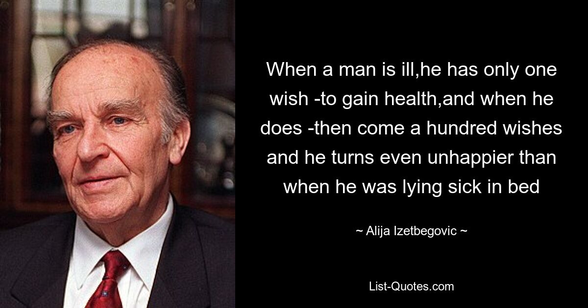 When a man is ill,he has only one wish -to gain health,and when he does -then come a hundred wishes and he turns even unhappier than when he was lying sick in bed — © Alija Izetbegovic