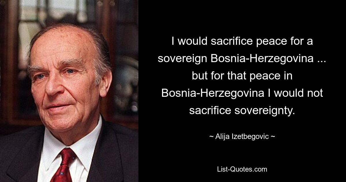 I would sacrifice peace for a sovereign Bosnia-Herzegovina ... but for that peace in Bosnia-Herzegovina I would not sacrifice sovereignty. — © Alija Izetbegovic