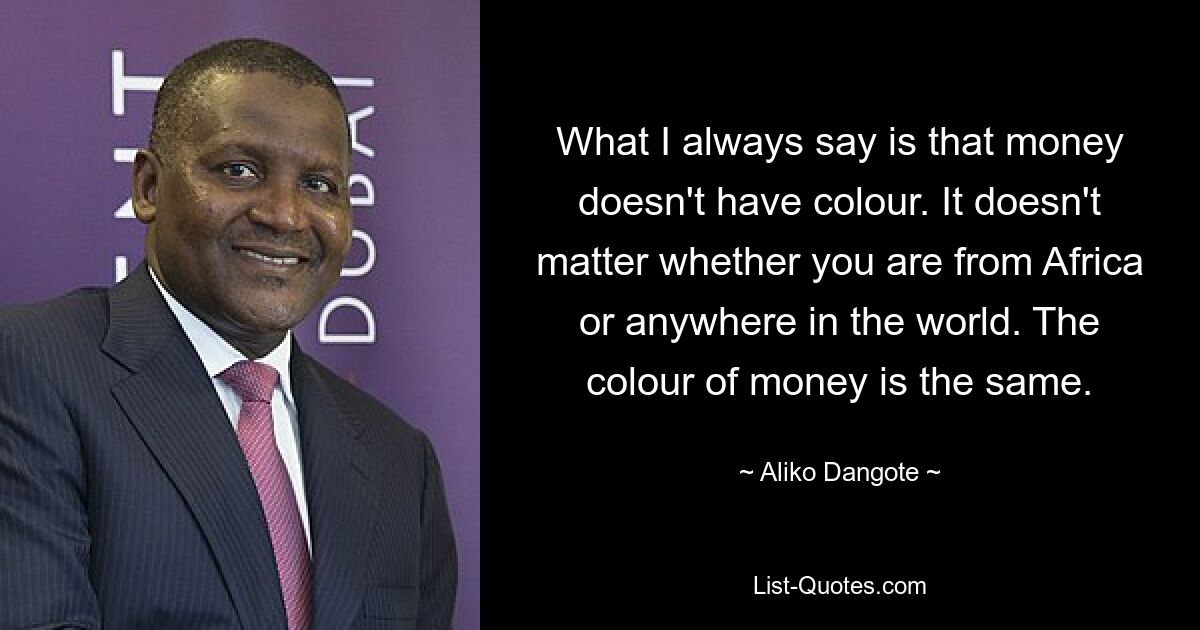 What I always say is that money doesn't have colour. It doesn't matter whether you are from Africa or anywhere in the world. The colour of money is the same. — © Aliko Dangote