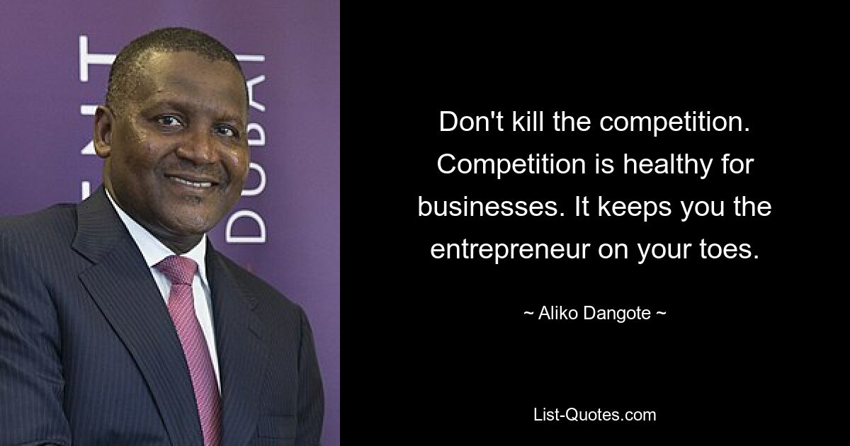 Don't kill the competition. Competition is healthy for businesses. It keeps you the entrepreneur on your toes. — © Aliko Dangote