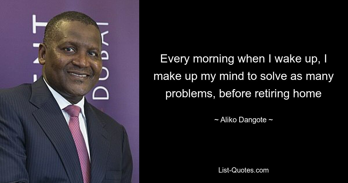 Every morning when I wake up, I make up my mind to solve as many problems, before retiring home — © Aliko Dangote