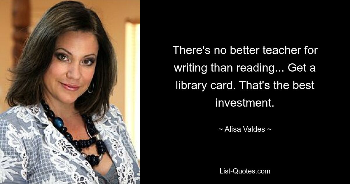 There's no better teacher for writing than reading... Get a library card. That's the best investment. — © Alisa Valdes