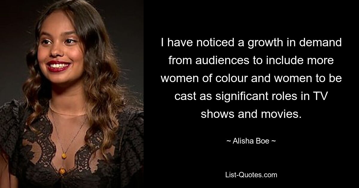 I have noticed a growth in demand from audiences to include more women of colour and women to be cast as significant roles in TV shows and movies. — © Alisha Boe