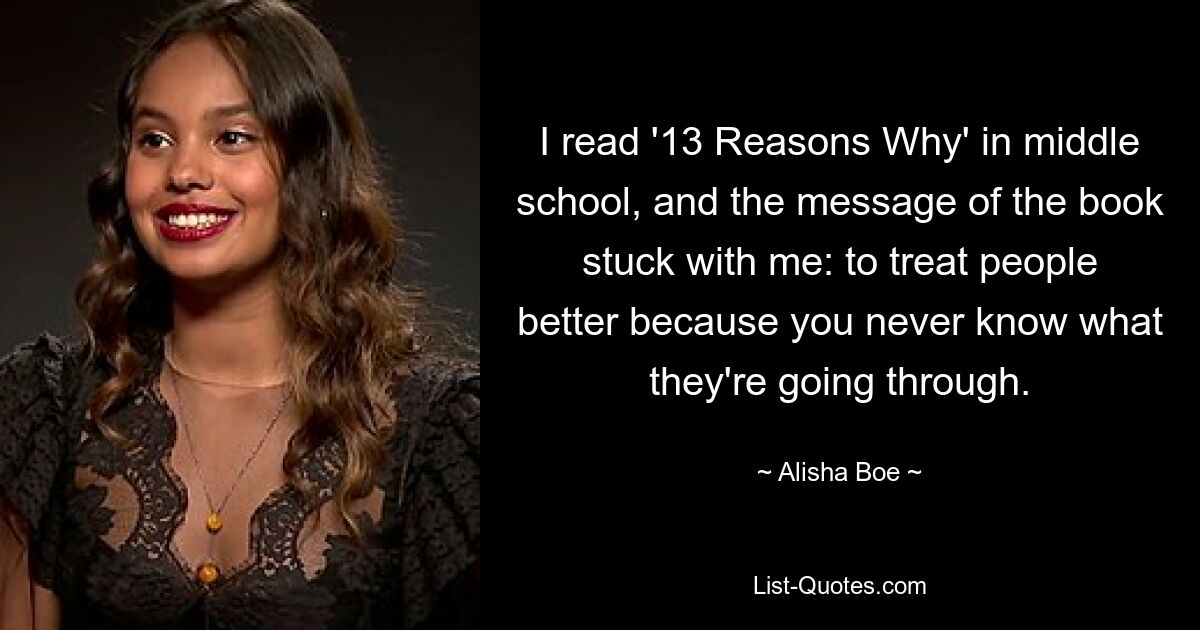 I read '13 Reasons Why' in middle school, and the message of the book stuck with me: to treat people better because you never know what they're going through. — © Alisha Boe