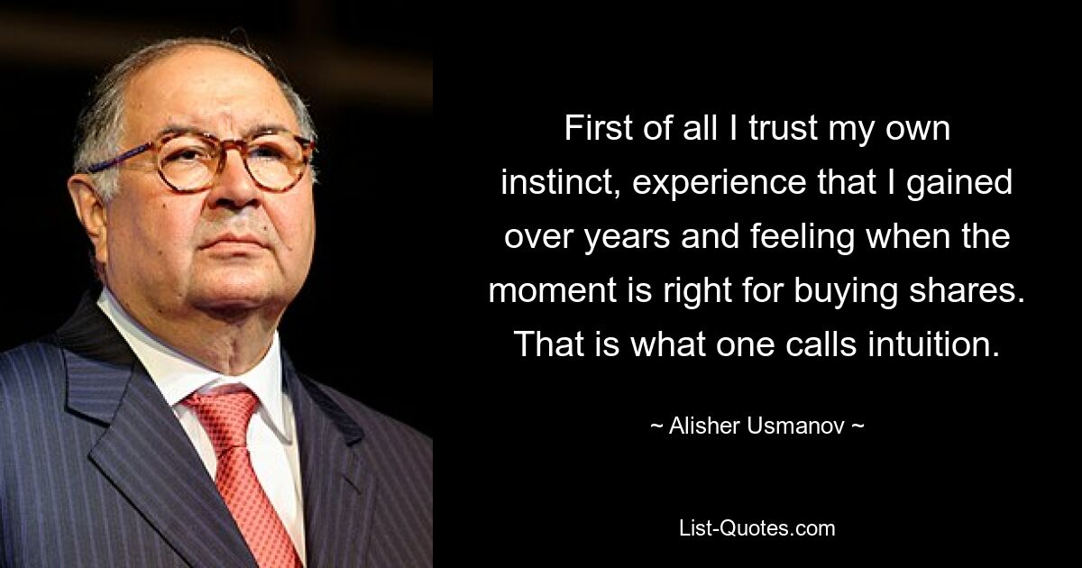 First of all I trust my own instinct, experience that I gained over years and feeling when the moment is right for buying shares. That is what one calls intuition. — © Alisher Usmanov