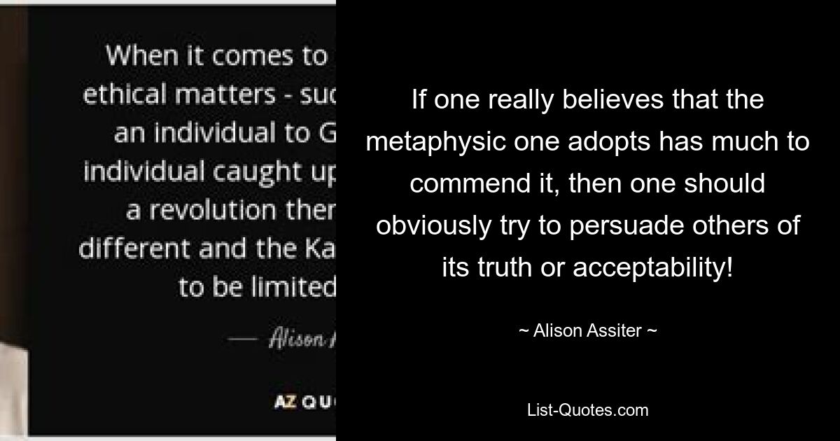 If one really believes that the metaphysic one adopts has much to commend it, then one should obviously try to persuade others of its truth or acceptability! — © Alison Assiter