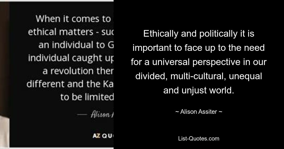 Ethically and politically it is important to face up to the need for a universal perspective in our divided, multi-cultural, unequal and unjust world. — © Alison Assiter