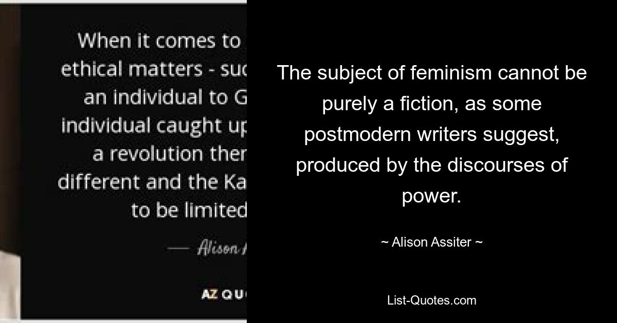 The subject of feminism cannot be purely a fiction, as some postmodern writers suggest, produced by the discourses of power. — © Alison Assiter