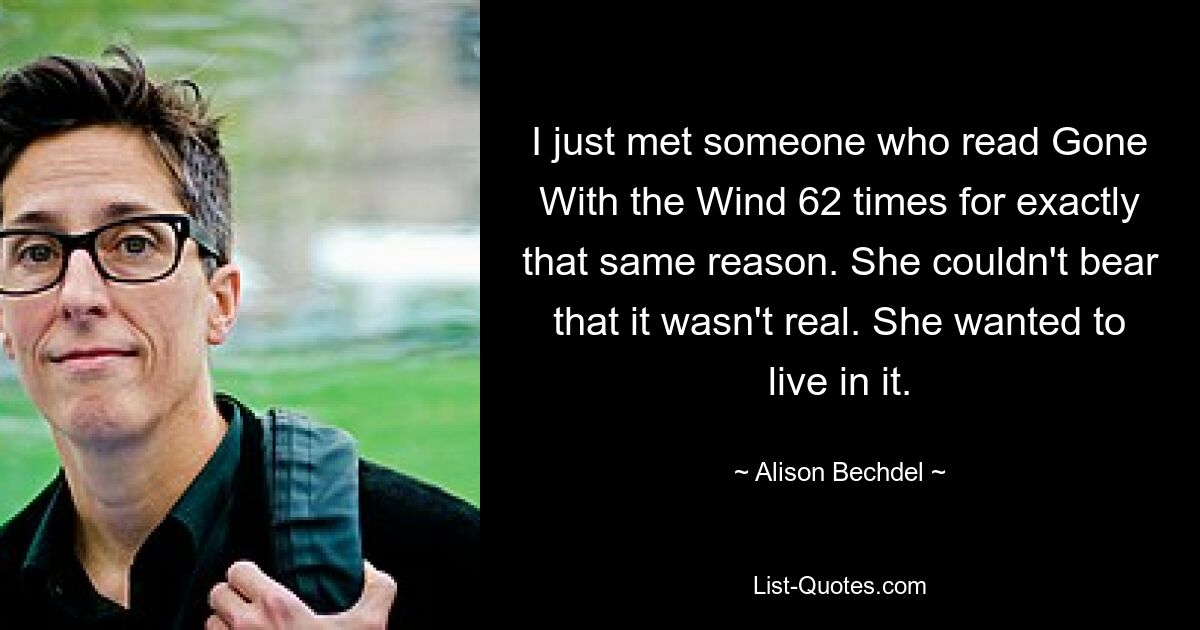 I just met someone who read Gone With the Wind 62 times for exactly that same reason. She couldn't bear that it wasn't real. She wanted to live in it. — © Alison Bechdel