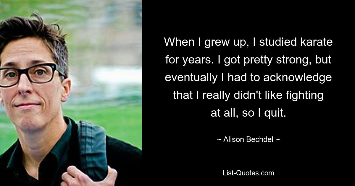 When I grew up, I studied karate for years. I got pretty strong, but eventually I had to acknowledge that I really didn't like fighting at all, so I quit. — © Alison Bechdel