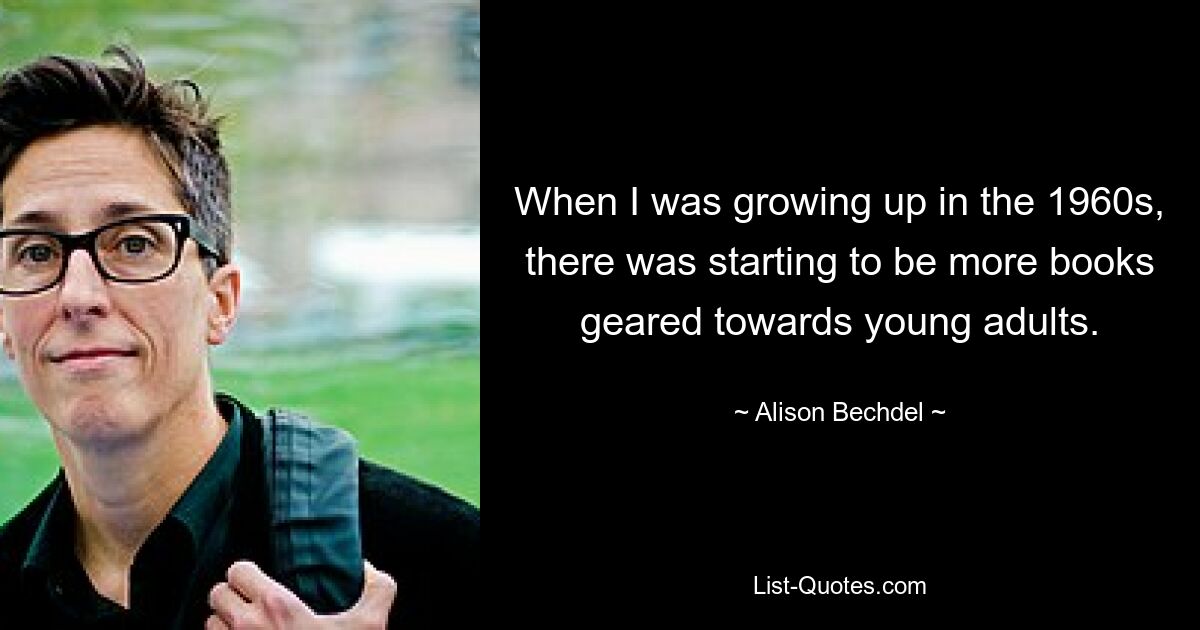 When I was growing up in the 1960s, there was starting to be more books geared towards young adults. — © Alison Bechdel