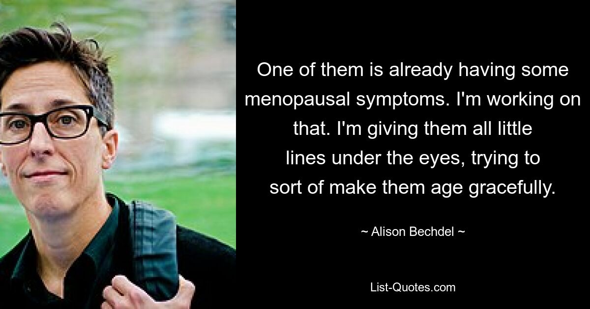 One of them is already having some menopausal symptoms. I'm working on that. I'm giving them all little lines under the eyes, trying to sort of make them age gracefully. — © Alison Bechdel