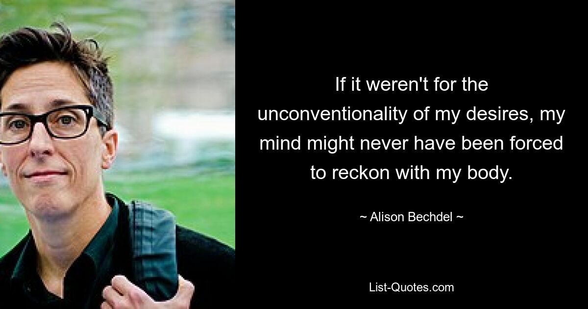 If it weren't for the unconventionality of my desires, my mind might never have been forced to reckon with my body. — © Alison Bechdel