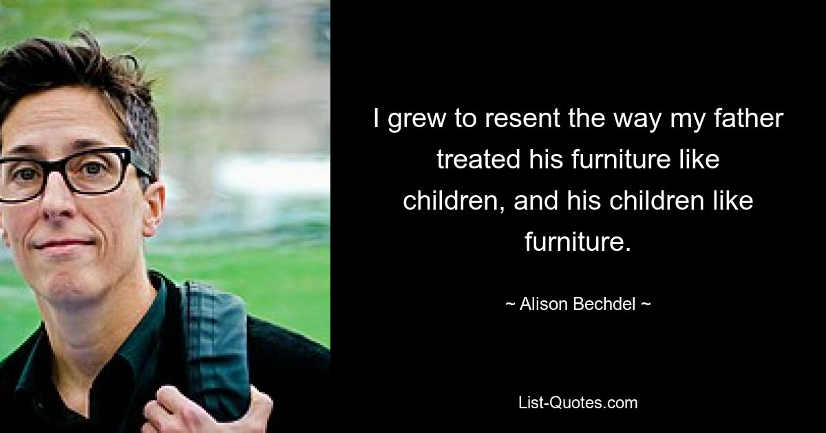 I grew to resent the way my father treated his furniture like children, and his children like furniture. — © Alison Bechdel