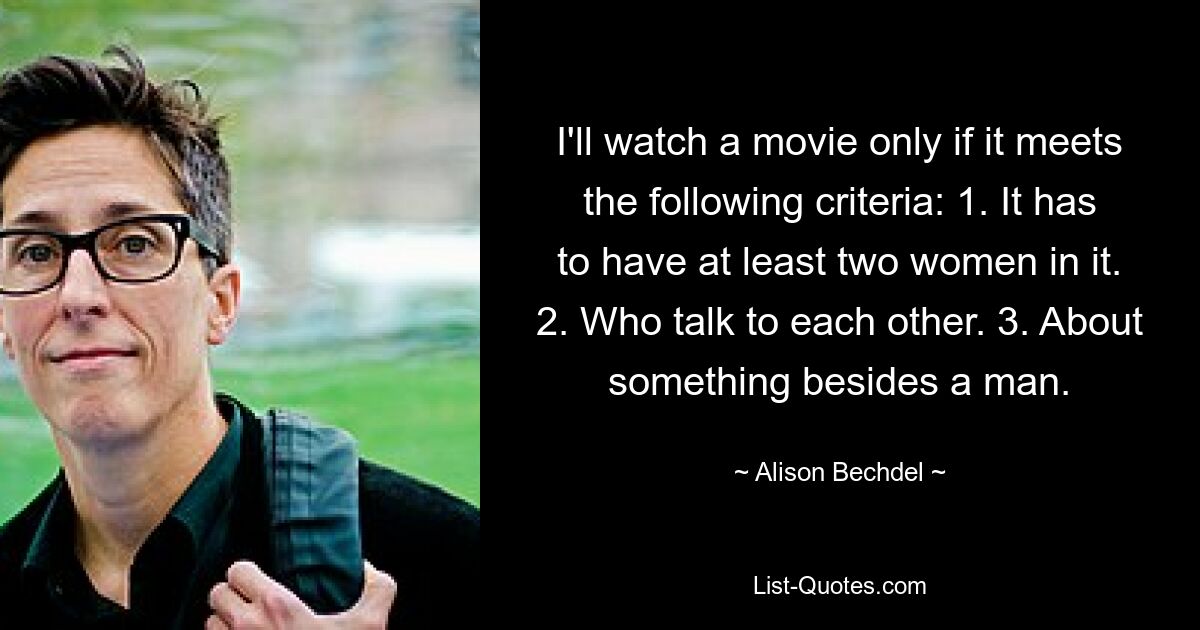 I'll watch a movie only if it meets the following criteria: 1. It has to have at least two women in it. 2. Who talk to each other. 3. About something besides a man. — © Alison Bechdel