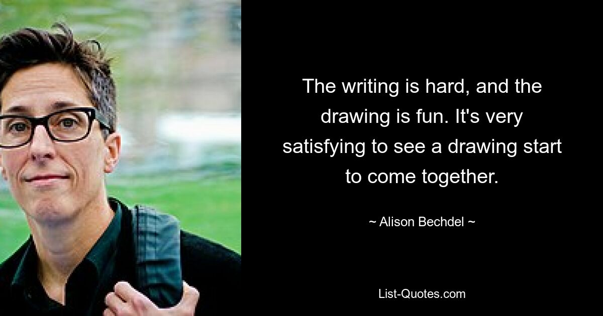 The writing is hard, and the drawing is fun. It's very satisfying to see a drawing start to come together. — © Alison Bechdel