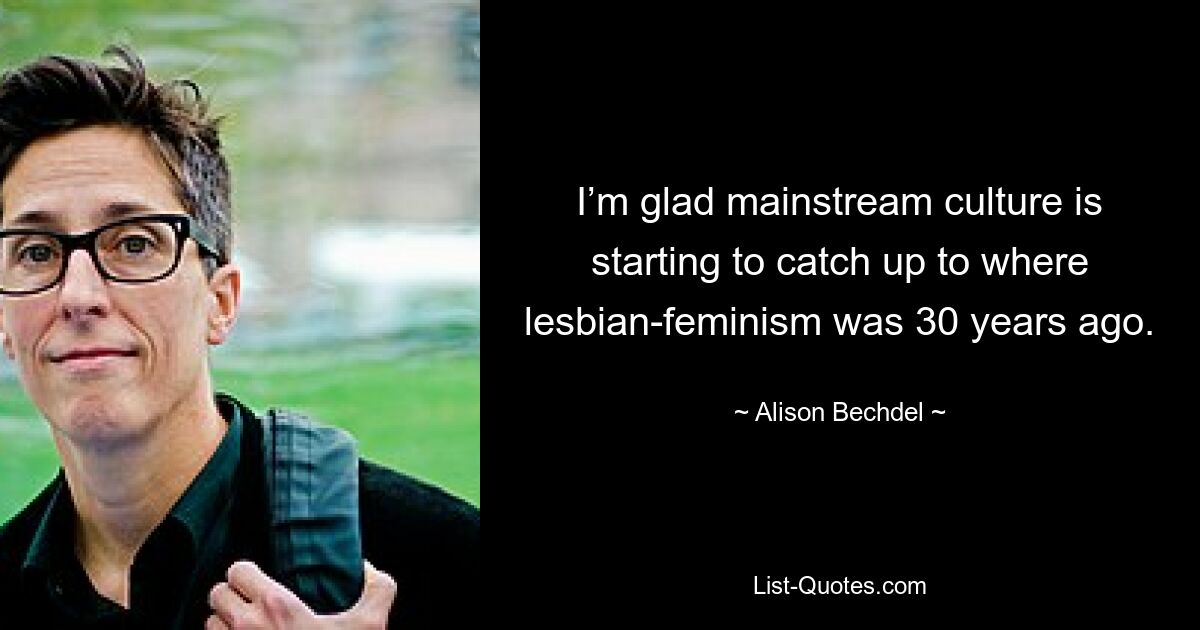 I’m glad mainstream culture is starting to catch up to where lesbian-feminism was 30 years ago. — © Alison Bechdel