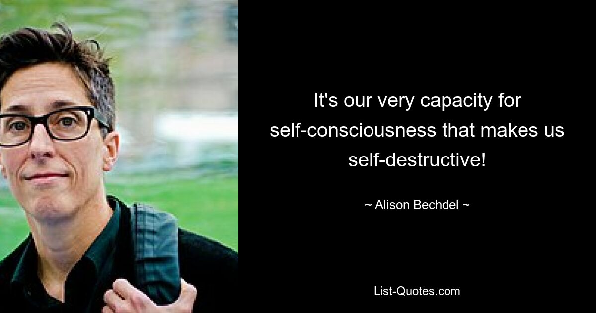 It's our very capacity for self-consciousness that makes us self-destructive! — © Alison Bechdel