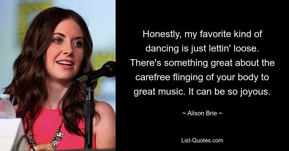 Honestly, my favorite kind of dancing is just lettin' loose. There's something great about the carefree flinging of your body to great music. It can be so joyous. — © Alison Brie