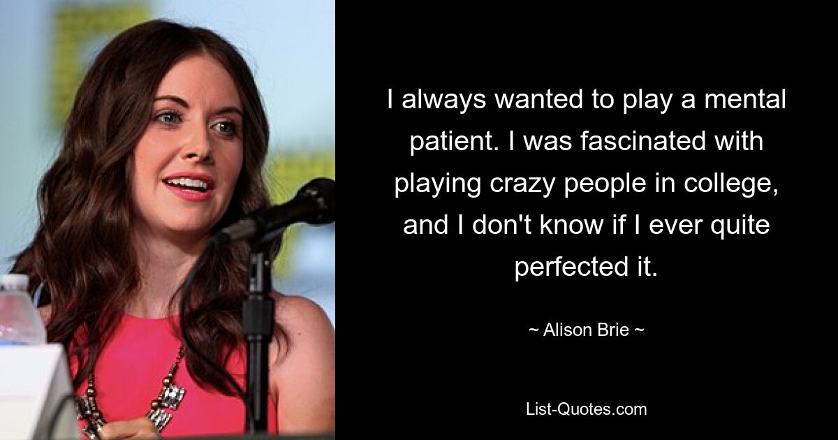 I always wanted to play a mental patient. I was fascinated with playing crazy people in college, and I don't know if I ever quite perfected it. — © Alison Brie