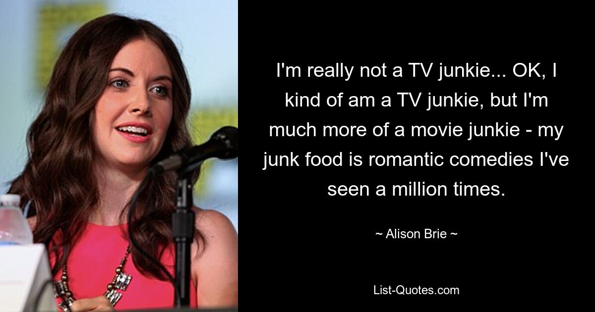 I'm really not a TV junkie... OK, I kind of am a TV junkie, but I'm much more of a movie junkie - my junk food is romantic comedies I've seen a million times. — © Alison Brie