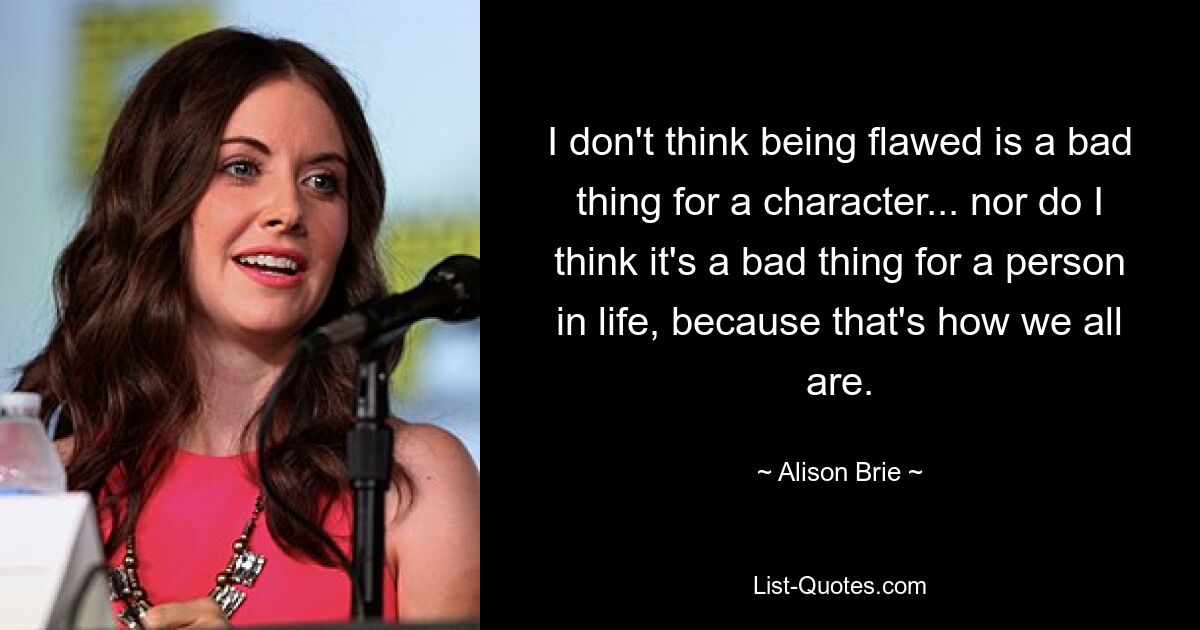 I don't think being flawed is a bad thing for a character... nor do I think it's a bad thing for a person in life, because that's how we all are. — © Alison Brie