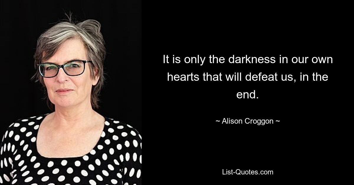 It is only the darkness in our own hearts that will defeat us, in the end. — © Alison Croggon