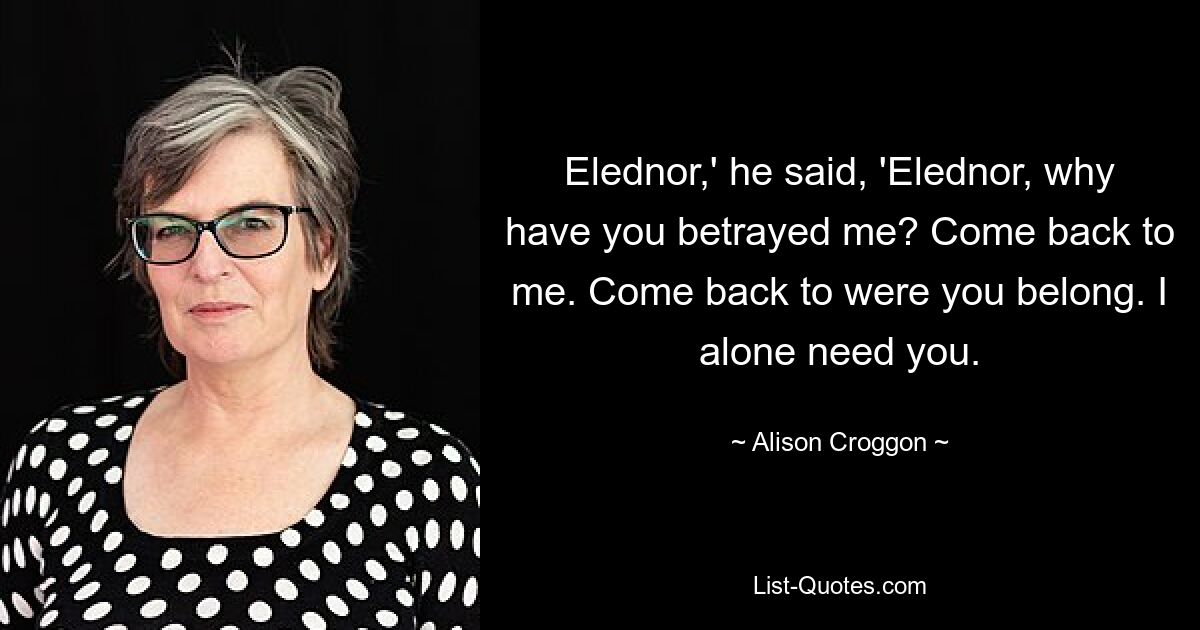 Elednor,' he said, 'Elednor, why have you betrayed me? Come back to me. Come back to were you belong. I alone need you. — © Alison Croggon