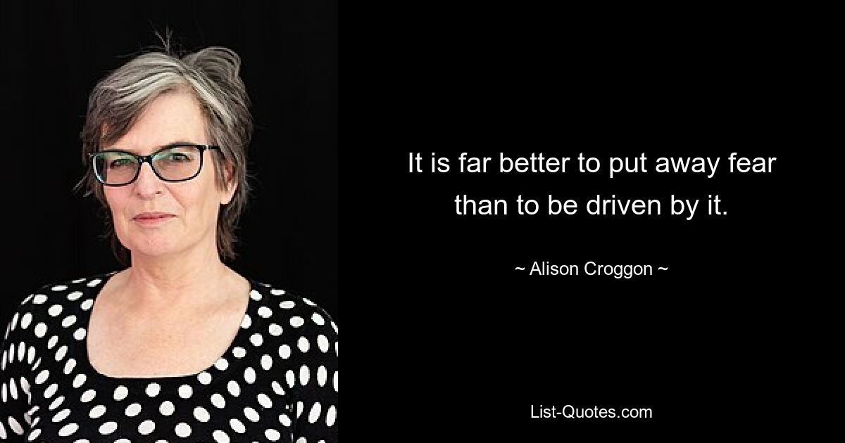 It is far better to put away fear than to be driven by it. — © Alison Croggon