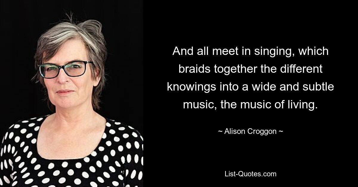 And all meet in singing, which braids together the different knowings into a wide and subtle music, the music of living. — © Alison Croggon