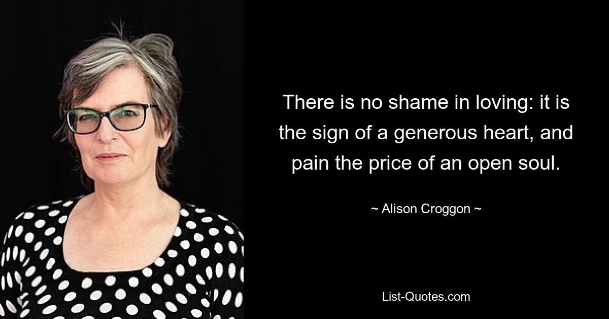 There is no shame in loving: it is the sign of a generous heart, and pain the price of an open soul. — © Alison Croggon