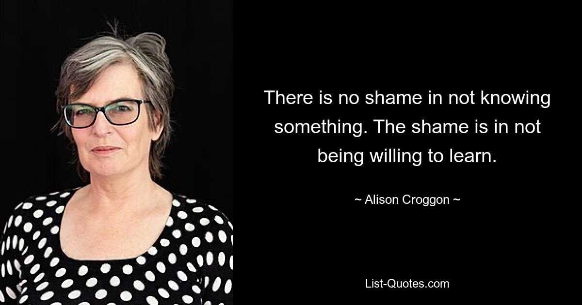 There is no shame in not knowing something. The shame is in not being willing to learn. — © Alison Croggon