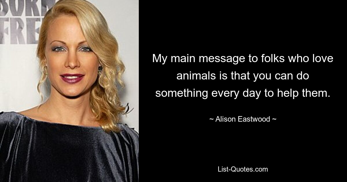 My main message to folks who love animals is that you can do something every day to help them. — © Alison Eastwood