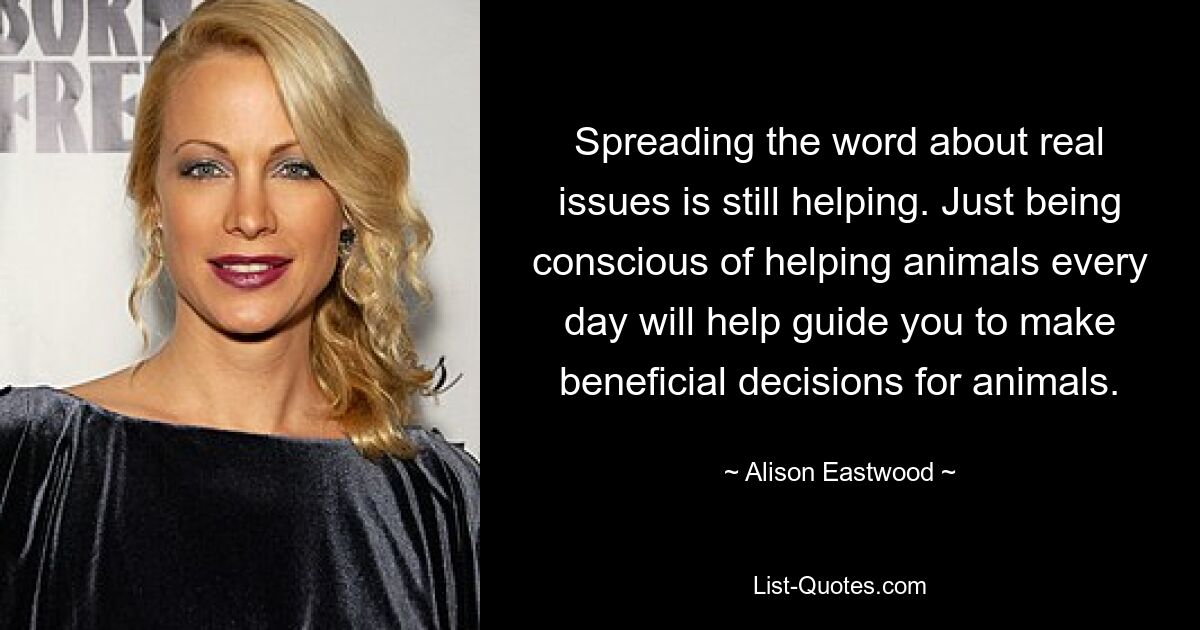 Spreading the word about real issues is still helping. Just being conscious of helping animals every day will help guide you to make beneficial decisions for animals. — © Alison Eastwood