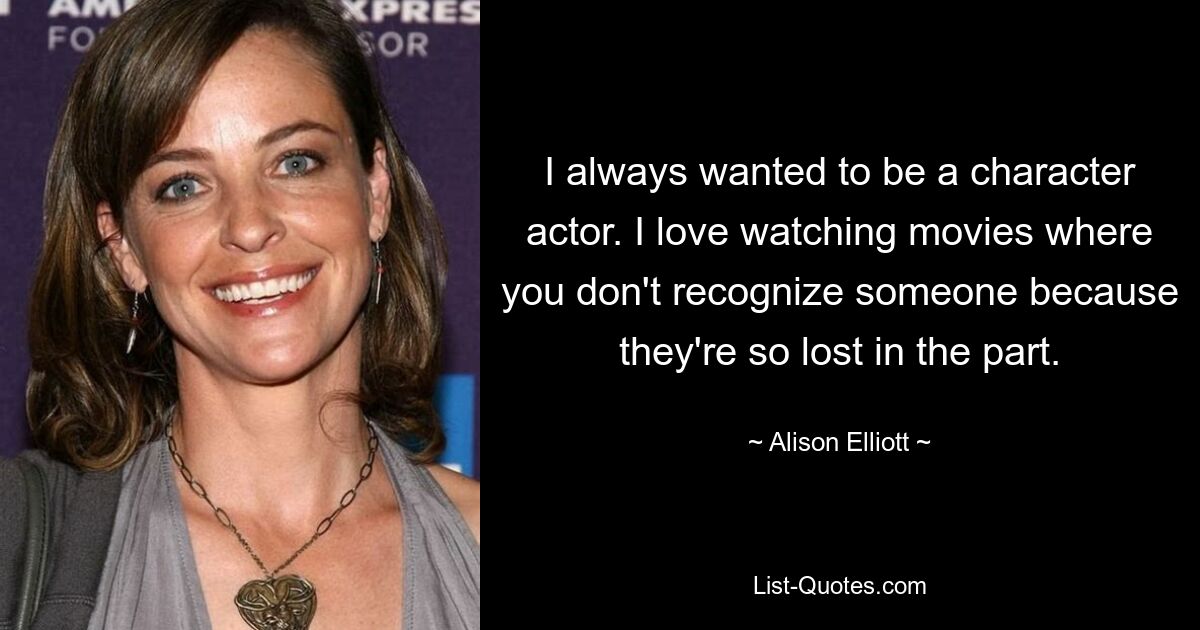 I always wanted to be a character actor. I love watching movies where you don't recognize someone because they're so lost in the part. — © Alison Elliott