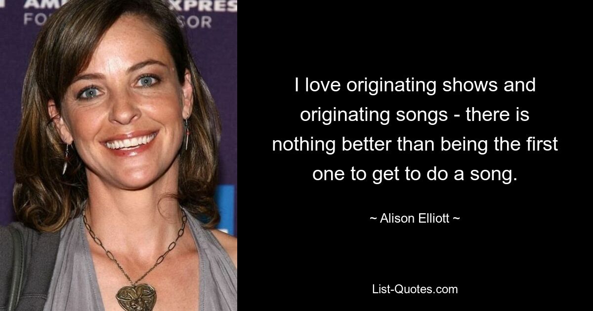 I love originating shows and originating songs - there is nothing better than being the first one to get to do a song. — © Alison Elliott