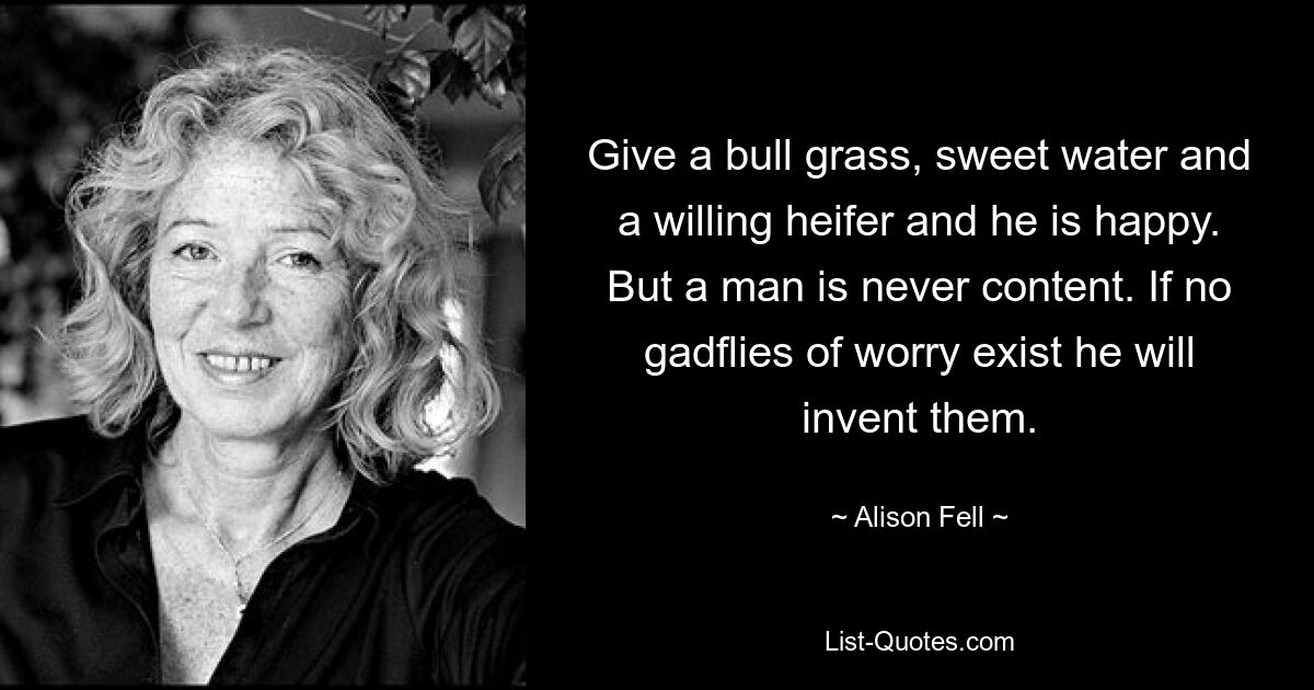 Give a bull grass, sweet water and a willing heifer and he is happy. But a man is never content. If no gadflies of worry exist he will invent them. — © Alison Fell