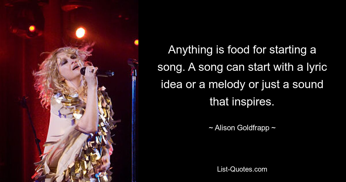 Anything is food for starting a song. A song can start with a lyric idea or a melody or just a sound that inspires. — © Alison Goldfrapp