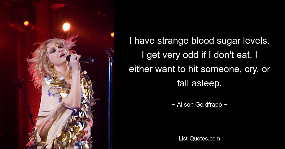 I have strange blood sugar levels. I get very odd if I don't eat. I either want to hit someone, cry, or fall asleep. — © Alison Goldfrapp