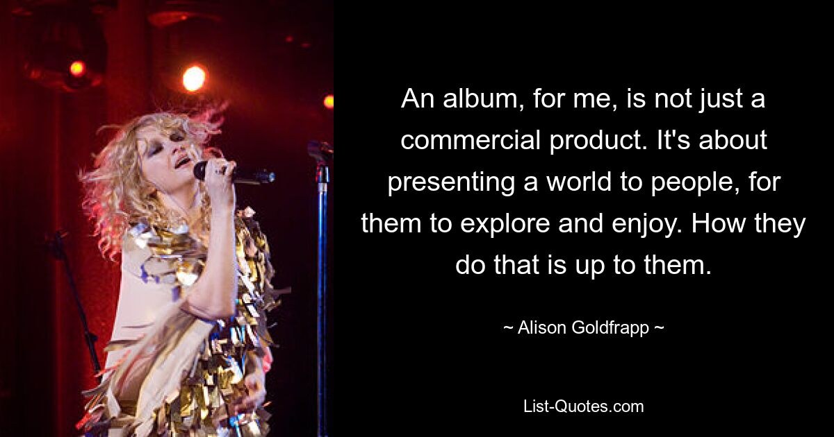 An album, for me, is not just a commercial product. It's about presenting a world to people, for them to explore and enjoy. How they do that is up to them. — © Alison Goldfrapp