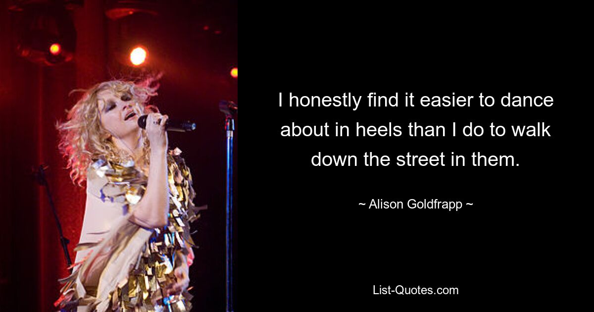 I honestly find it easier to dance about in heels than I do to walk down the street in them. — © Alison Goldfrapp